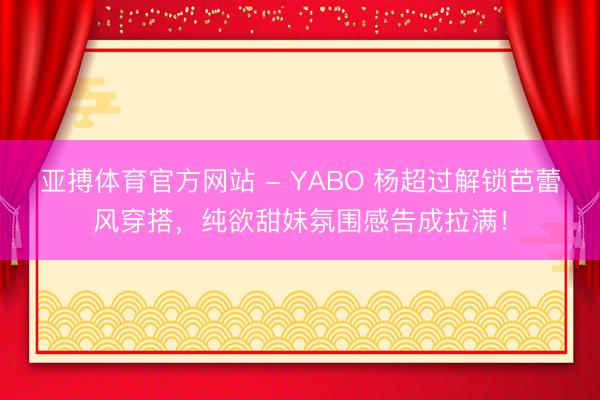 亚搏体育官方网站 - YABO 杨超过解锁芭蕾风穿搭，纯欲甜妹氛围感告成拉满！