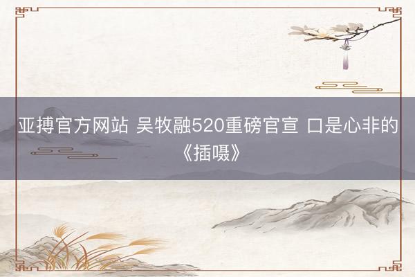 亚搏官方网站 吴牧融520重磅官宣 口是心非的《插嗫》