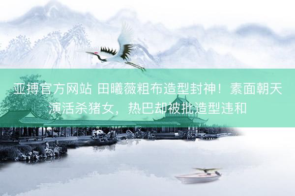 亚搏官方网站 田曦薇粗布造型封神！素面朝天演活杀猪女，热巴却被批造型违和