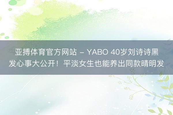 亚搏体育官方网站 - YABO 40岁刘诗诗黑发心事大公开！平淡女生也能养出同款晴明发