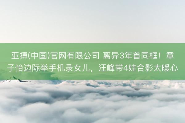 亚搏(中国)官网有限公司 离异3年首同框！章子怡边际举手机录女儿，汪峰带4娃合影太暖心