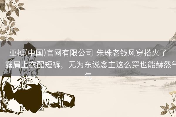 亚搏(中国)官网有限公司 朱珠老钱风穿搭火了！露肩上衣配短裤，无为东说念主这么穿也能赫然气