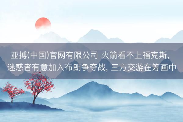 亚搏(中国)官网有限公司 火箭看不上福克斯， 迷惑者有意加入布朗争夺战， 三方交游在筹画中