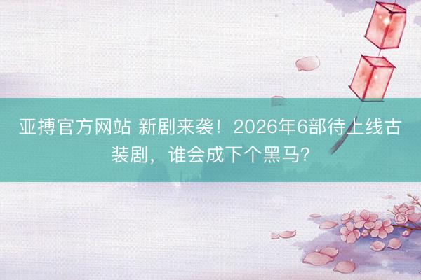 亚搏官方网站 新剧来袭！2026年6部待上线古装剧，谁会成下个黑马？
