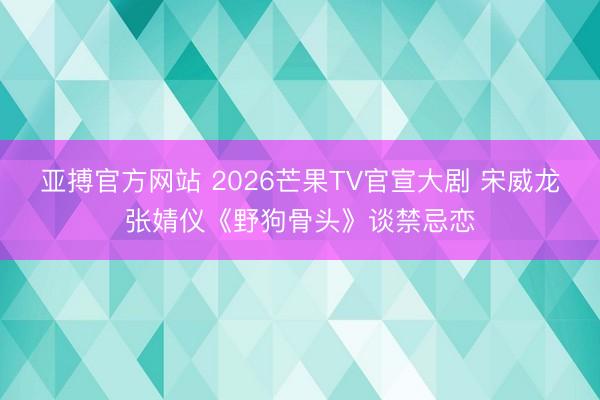 亚搏官方网站 2026芒果TV官宣大剧 宋威龙张婧仪《野狗骨头》谈禁忌恋