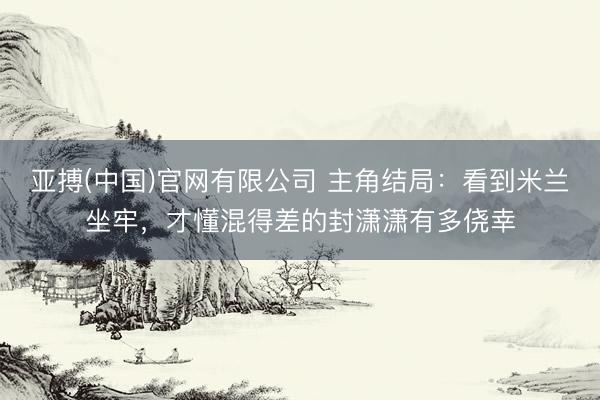 亚搏(中国)官网有限公司 主角结局：看到米兰坐牢，才懂混得差的封潇潇有多侥幸