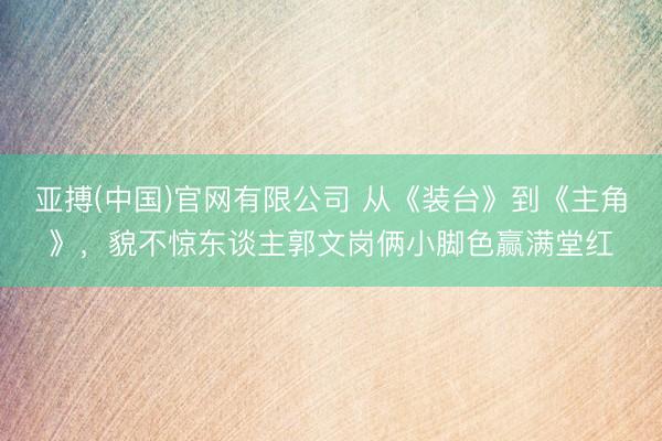 亚搏(中国)官网有限公司 从《装台》到《主角》,貌不惊东谈主郭文岗俩小脚色赢满堂红