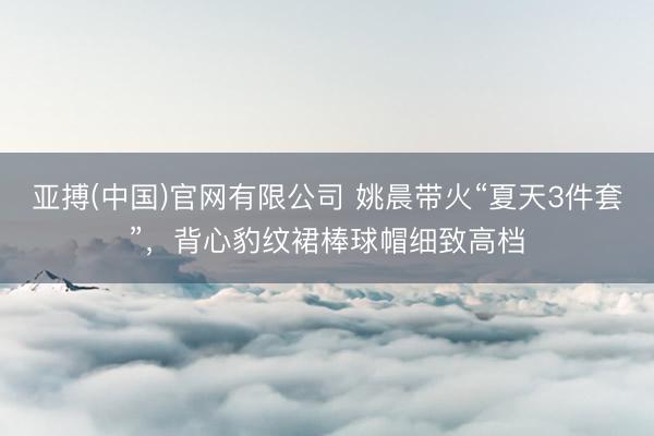 亚搏(中国)官网有限公司 姚晨带火“夏天3件套”，背心豹纹裙棒球帽细致高档
