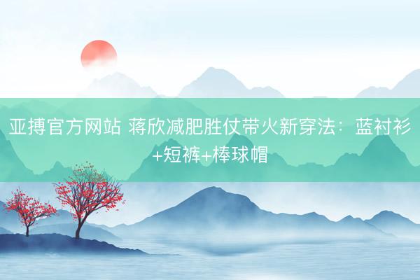 亚搏官方网站 蒋欣减肥胜仗带火新穿法：蓝衬衫+短裤+棒球帽