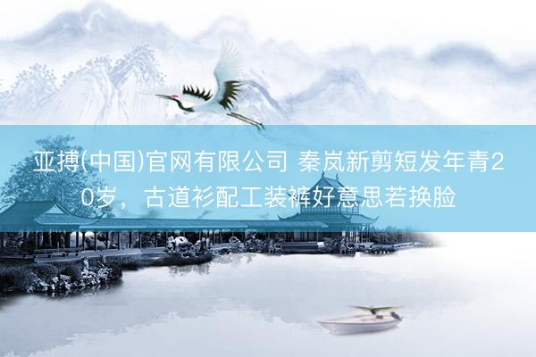 亚搏(中国)官网有限公司 秦岚新剪短发年青20岁，古道衫配工装裤好意思若换脸