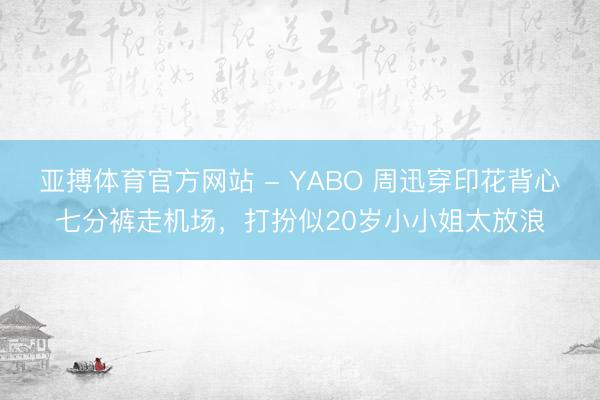 亚搏体育官方网站 - YABO 周迅穿印花背心七分裤走机场，打扮似20岁小小姐太放浪