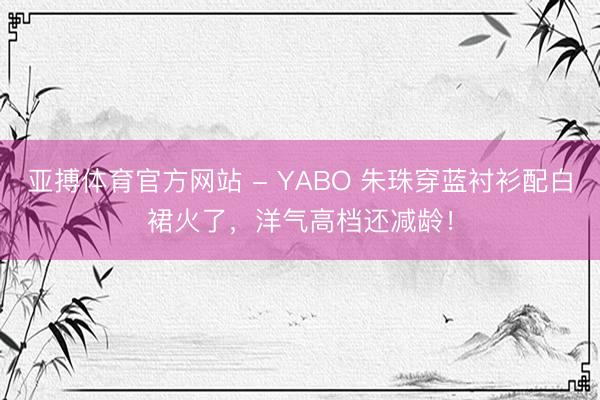 亚搏体育官方网站 - YABO 朱珠穿蓝衬衫配白裙火了，洋气高档还减龄！
