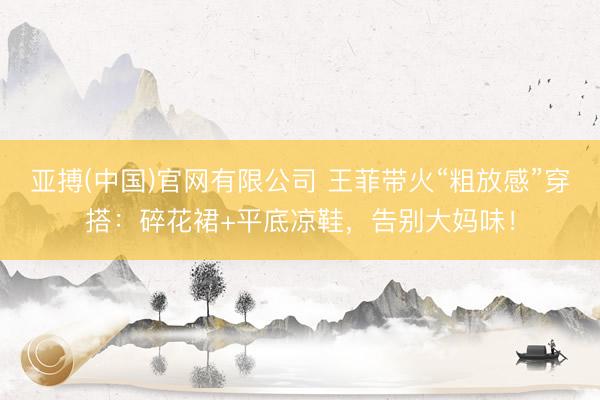 亚搏(中国)官网有限公司 王菲带火“粗放感”穿搭：碎花裙+平底凉鞋，告别大妈味！