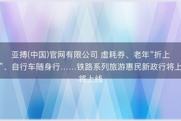 亚搏(中国)官网有限公司 虚耗券、老年“折上折”、自行车随身行……铁路系列旅游惠民新政行将上线