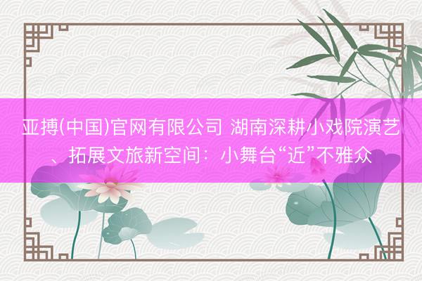 亚搏(中国)官网有限公司 湖南深耕小戏院演艺、拓展文旅新空间：小舞台“近”不雅众