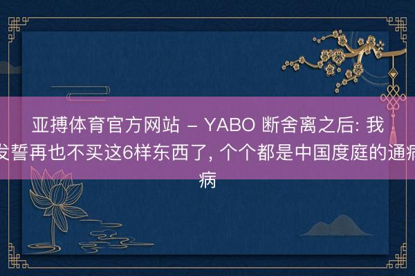 亚搏体育官方网站 - YABO 断舍离之后: 我发誓再也不买这6样东西了， 个个都是中国度庭的通病