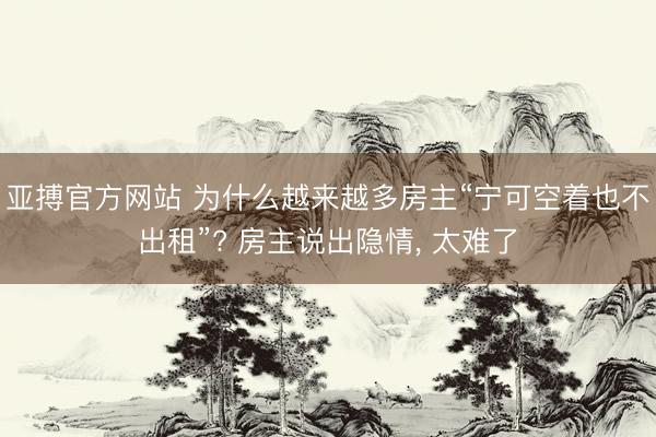 亚搏官方网站 为什么越来越多房主“宁可空着也不出租”? 房主说出隐情， 太难了