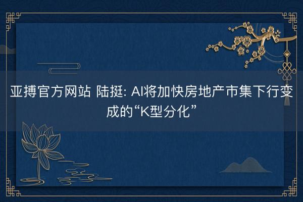 亚搏官方网站 陆挺: AI将加快房地产市集下行变成的“K型分化”