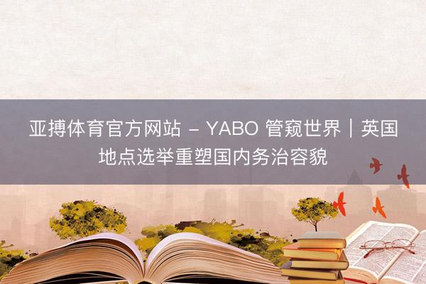 亚搏体育官方网站 - YABO 管窥世界｜英国地点选举重塑国内务治容貌