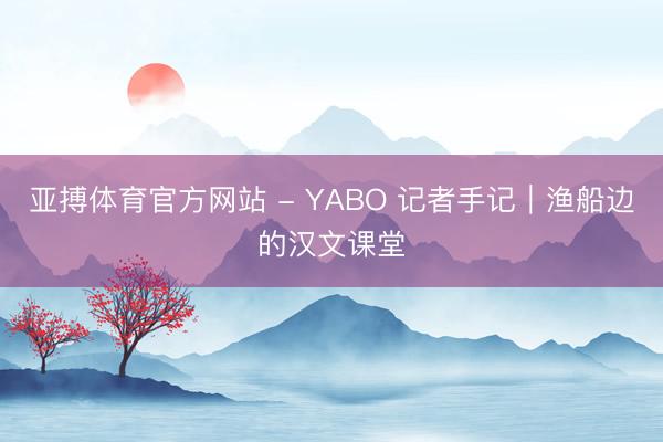 亚搏体育官方网站 - YABO 记者手记｜渔船边的汉文课堂