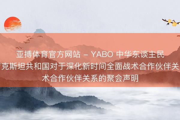 亚搏体育官方网站 - YABO 中华东谈主民共和国和塔吉克斯坦共和国对于深化新时间全面战术合作伙伴关系的聚会声明