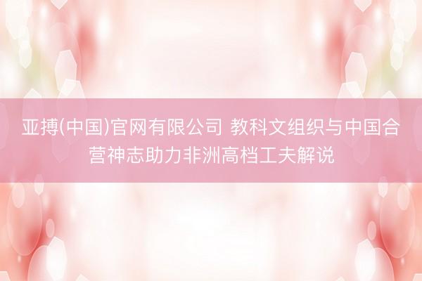 亚搏(中国)官网有限公司 教科文组织与中国合营神志助力非洲高档工夫解说