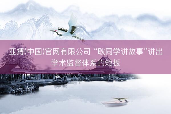 亚搏(中国)官网有限公司 “耿同学讲故事”讲出学术监督体系的短板