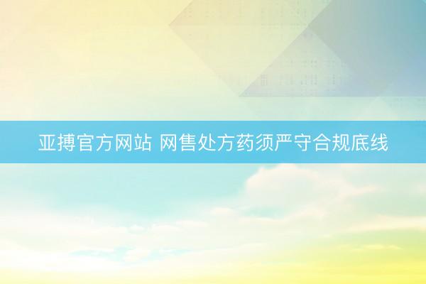 亚搏官方网站 网售处方药须严守合规底线