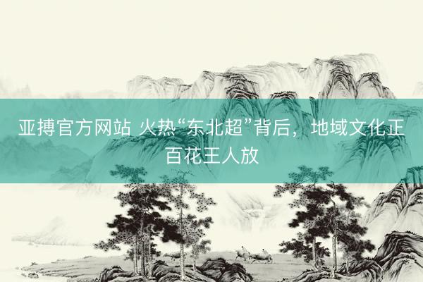 亚搏官方网站 火热“东北超”背后，地域文化正百花王人放