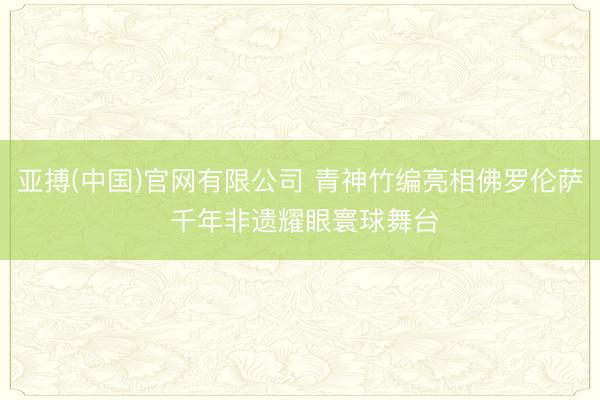 亚搏(中国)官网有限公司 青神竹编亮相佛罗伦萨 千年非遗耀眼寰球舞台