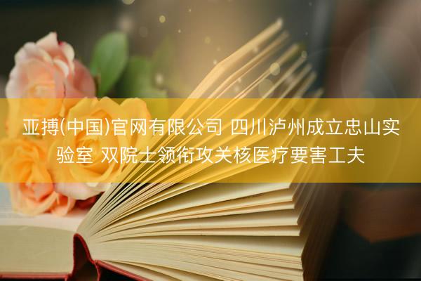 亚搏(中国)官网有限公司 四川泸州成立忠山实验室 双院士领衔攻关核医疗要害工夫