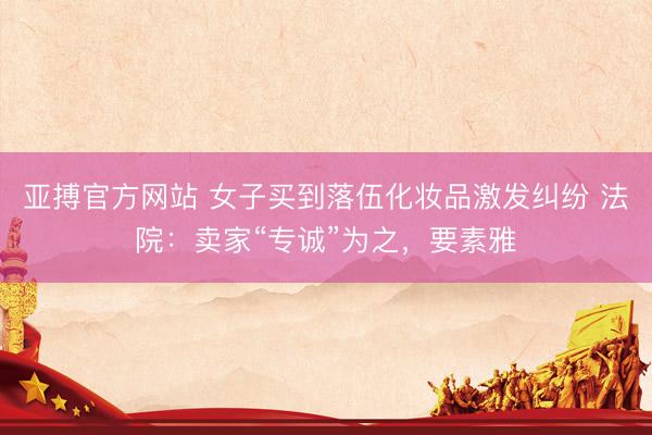亚搏官方网站 女子买到落伍化妆品激发纠纷 法院：卖家“专诚”为之，要素雅