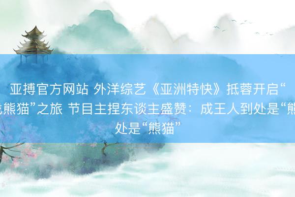 亚搏官方网站 外洋综艺《亚洲特快》抵蓉开启“寻找熊猫”之旅 节目主捏东谈主盛赞：成王人到处是“熊猫”