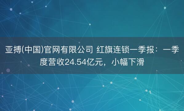 亚搏(中国)官网有限公司 红旗连锁一季报：一季度营收24.54亿元，小幅下滑