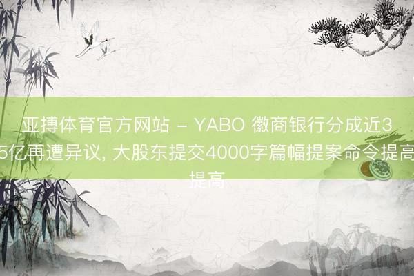亚搏体育官方网站 - YABO 徽商银行分成近35亿再遭异议， 大股东提交4000字篇幅提案命令提高