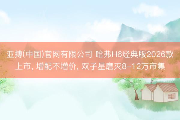 亚搏(中国)官网有限公司 哈弗H6经典版2026款上市, 增配不增价, 双子星磨灭8-12万市集