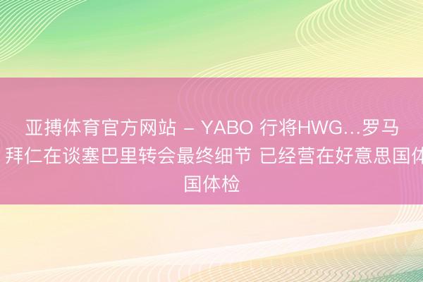 亚搏体育官方网站 - YABO 行将HWG…罗马诺: 拜仁在谈塞巴里转会最终细节 已经营在好意思国体检