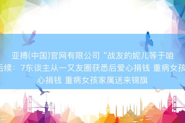 亚搏(中国)官网有限公司 “战友的妮儿等于咱们的妮儿！”后续：7东谈主从一又友圈获悉后爱心捐钱 重病女孩家属送来锦旗
