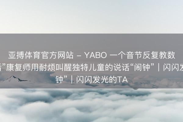 亚搏体育官方网站 - YABO 一个音节反复教数月 “00后”康复师用耐烦叫醒独特儿童的说话“闹钟”｜闪闪发光的TA