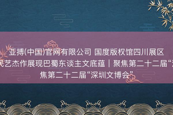 亚搏(中国)官网有限公司 国度版权馆四川展区，300余件民艺杰作展现巴蜀东谈主文底蕴｜聚焦第二十二届“深圳文博会”