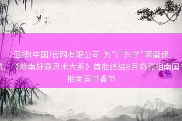 亚搏(中国)官网有限公司 为“广东学”琢磨保驾护航，《岭南好意思术大系》首批终结8月将亮相南国书香节