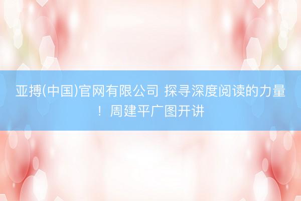 亚搏(中国)官网有限公司 探寻深度阅读的力量！周建平广图开讲