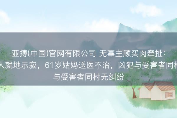 亚搏(中国)官网有限公司 无辜主顾买肉牵扯：47岁男人就地示寂，61岁姑妈送医不治，凶犯与受害者同村无纠纷
