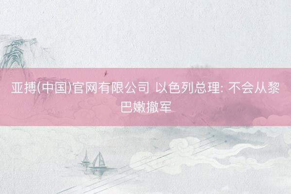 亚搏(中国)官网有限公司 以色列总理: 不会从黎巴嫩撤军