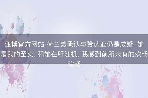 亚搏官方网站 荷兰弟承认与赞达亚仍是成婚: 她是我的至交， 和她在所随机， 我感到前所未有的欢畅