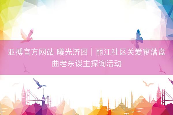 亚搏官方网站 曦光济困︱丽江社区关爱寥落盘曲老东谈主探询活动