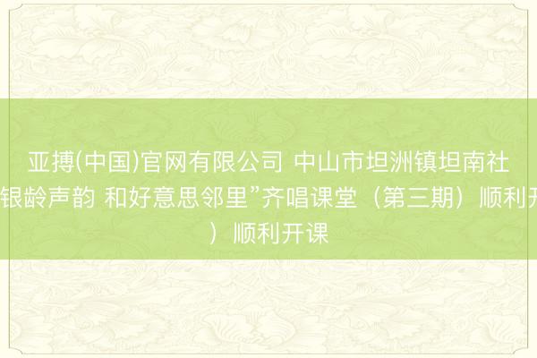 亚搏(中国)官网有限公司 中山市坦洲镇坦南社区“银龄声韵 和好意思邻里”齐唱课堂（第三期）顺利开课