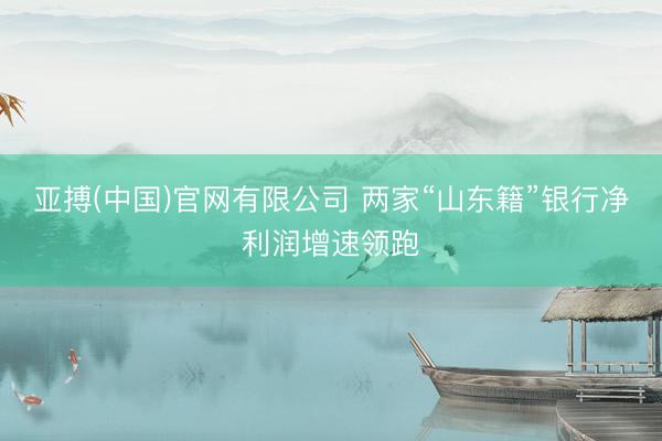 亚搏(中国)官网有限公司 两家“山东籍”银行净利润增速领跑