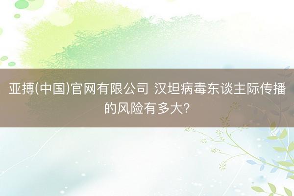 亚搏(中国)官网有限公司 汉坦病毒东谈主际传播的风险有多大？