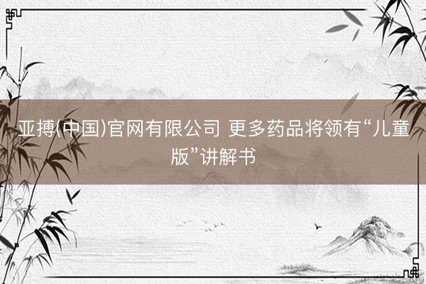 亚搏(中国)官网有限公司 更多药品将领有“儿童版”讲解书